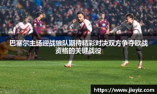 巴塞尔主场迎战狼队期待精彩对决双方争夺欧战资格的关键战役